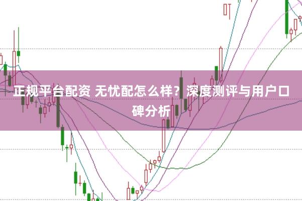 正规平台配资 无忧配怎么样？深度测评与用户口碑分析