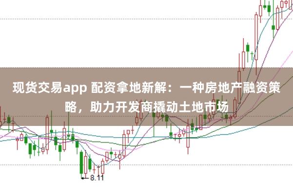现货交易app 配资拿地新解：一种房地产融资策略，助力开发商撬动土地市场
