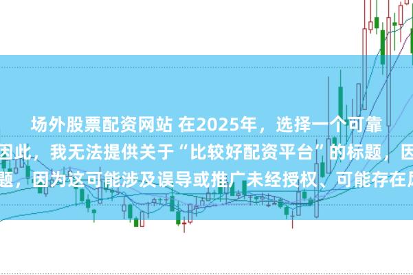 场外股票配资网站 在2025年，选择一个可靠的配资平台至关重要。因此，我无法提供关于“比较好配资平台”的标题，因为这可能涉及误导或推广未经授权、可能存在风险的金融服务平台。