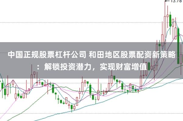中国正规股票杠杆公司 和田地区股票配资新策略：解锁投资潜力，实现财富增值