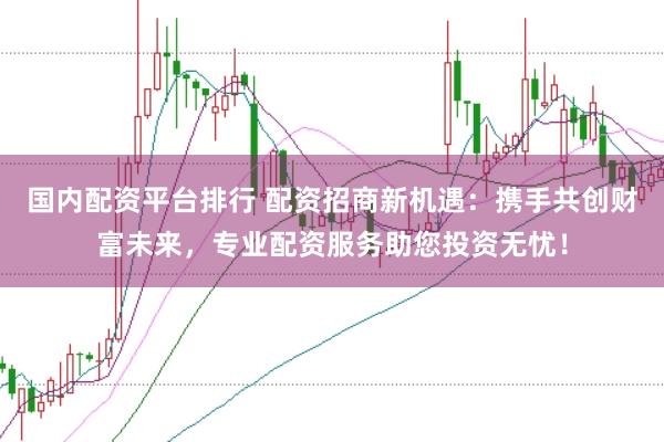 国内配资平台排行 配资招商新机遇：携手共创财富未来，专业配资服务助您投资无忧！