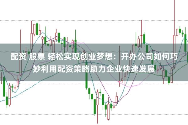 配资 股票 轻松实现创业梦想：开办公司如何巧妙利用配资策略助力企业快速发展