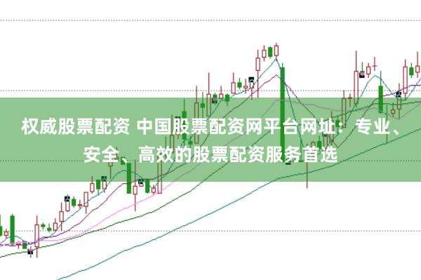 权威股票配资 中国股票配资网平台网址：专业、安全、高效的股票配资服务首选