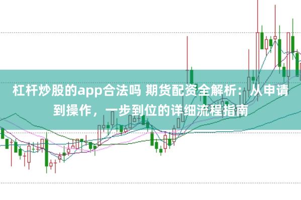 杠杆炒股的app合法吗 期货配资全解析：从申请到操作，一步到位的详细流程指南