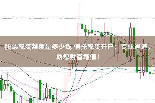 股票配资额度是多少钱 信托配资开户：专业通道，助您财富增值！