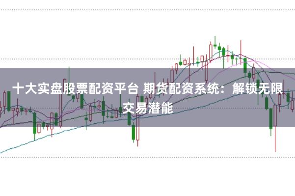 十大实盘股票配资平台 期货配资系统：解锁无限交易潜能