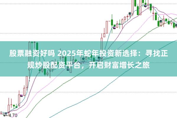 股票融资好吗 2025年蛇年投资新选择：寻找正规炒股配资平台，开启财富增长之旅