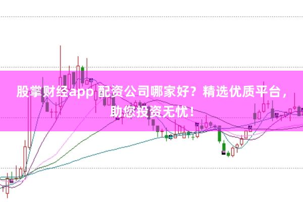 股掌财经app 配资公司哪家好？精选优质平台，助您投资无忧！