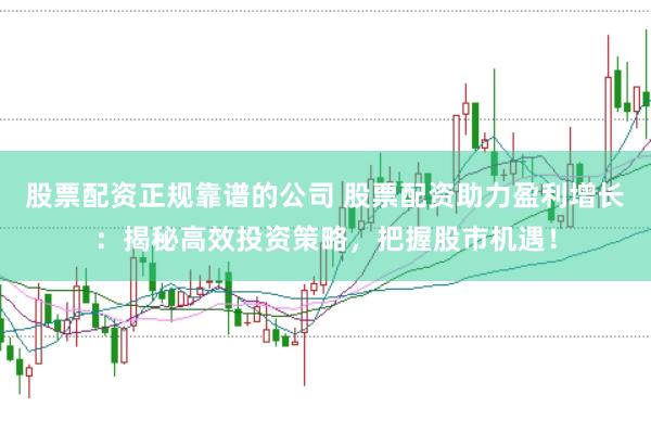 股票配资正规靠谱的公司 股票配资助力盈利增长：揭秘高效投资策略，把握股市机遇！