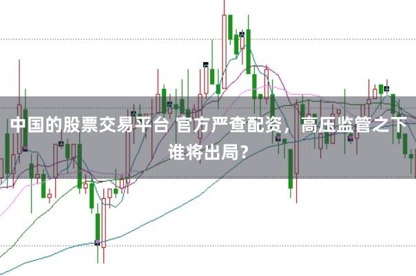 中国的股票交易平台 官方严查配资，高压监管之下谁将出局？