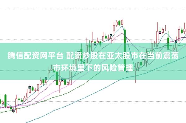 腾信配资网平台 配资炒股在亚太股市在当前震荡市环境里下的风险管理