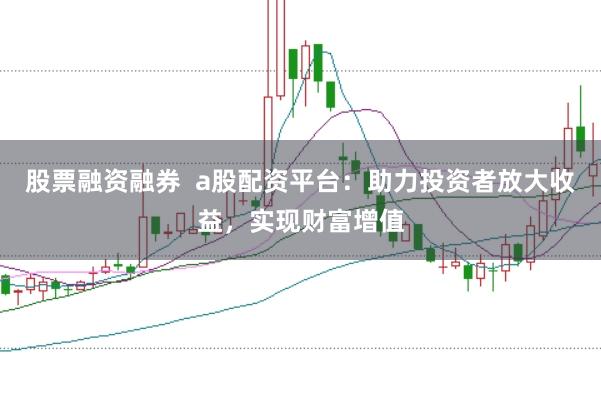 股票融资融券  a股配资平台：助力投资者放大收益，实现财富增值