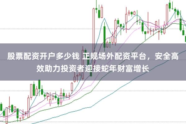 股票配资开户多少钱 正规场外配资平台，安全高效助力投资者迎接蛇年财富增长