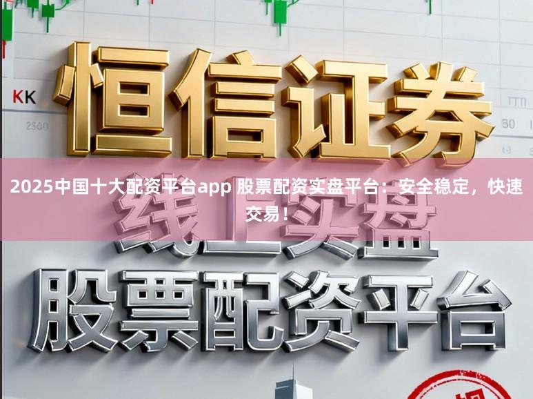 2025中国十大配资平台app 股票配资实盘平台：安全稳定，快速交易！