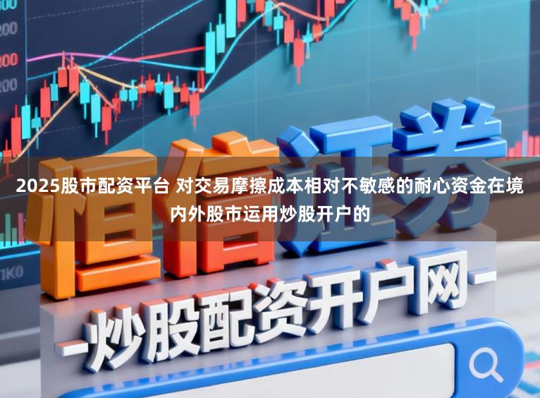 2025股市配资平台 对交易摩擦成本相对不敏感的耐心资金在境内外股市运用炒股开户的