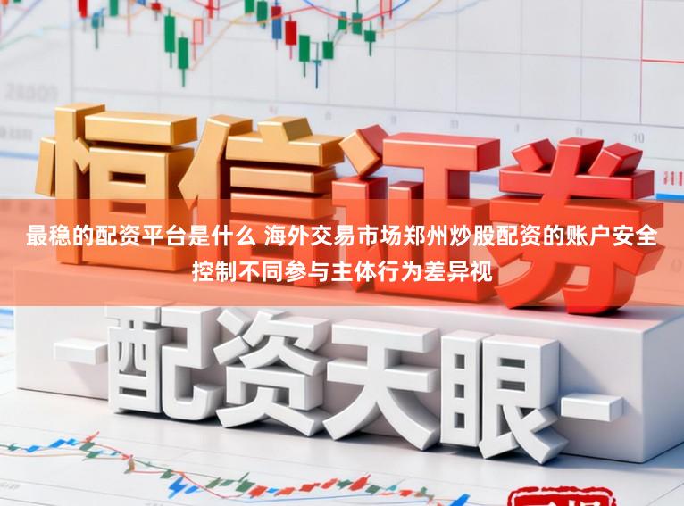最稳的配资平台是什么 海外交易市场郑州炒股配资的账户安全控制不同参与主体行为差异视