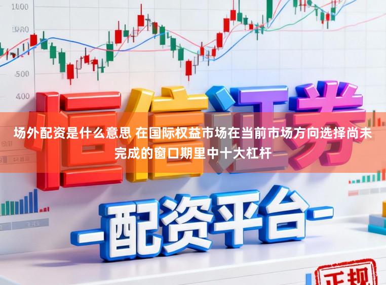 场外配资是什么意思 在国际权益市场在当前市场方向选择尚未完成的窗口期里中十大杠杆