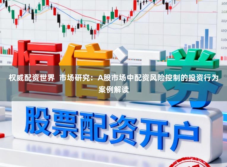 权威配资世界  市场研究：A股市场中配资风险控制的投资行为案例解读