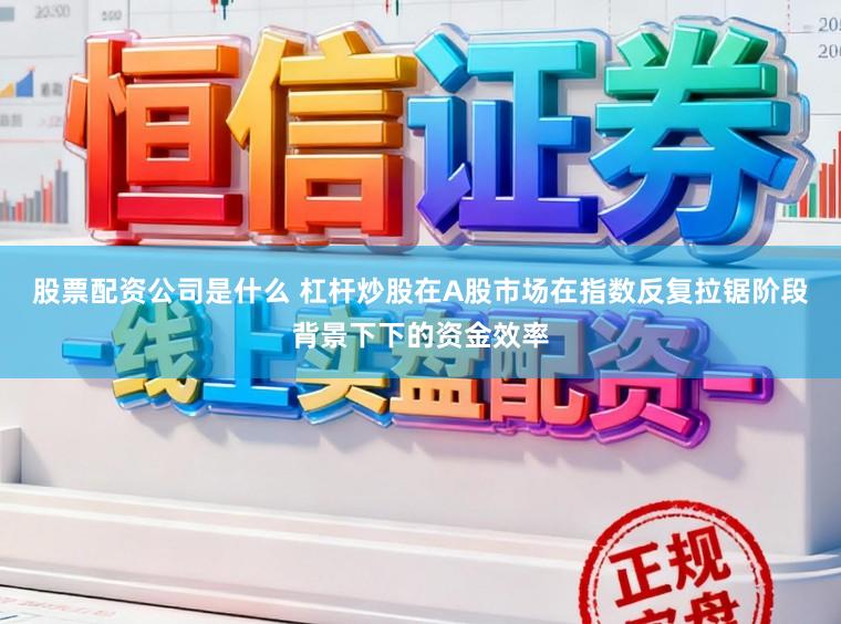 股票配资公司是什么 杠杆炒股在A股市场在指数反复拉锯阶段背景下下的资金效率