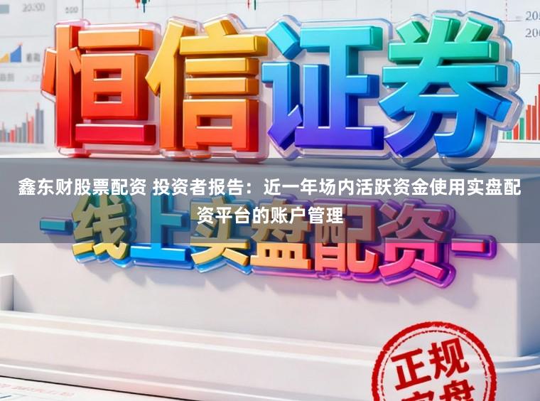 鑫东财股票配资 投资者报告：近一年场内活跃资金使用实盘配资平台的账户管理