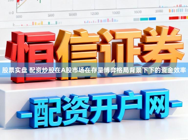 股票实盘 配资炒股在A股市场在存量博弈格局背景下下的资金效率