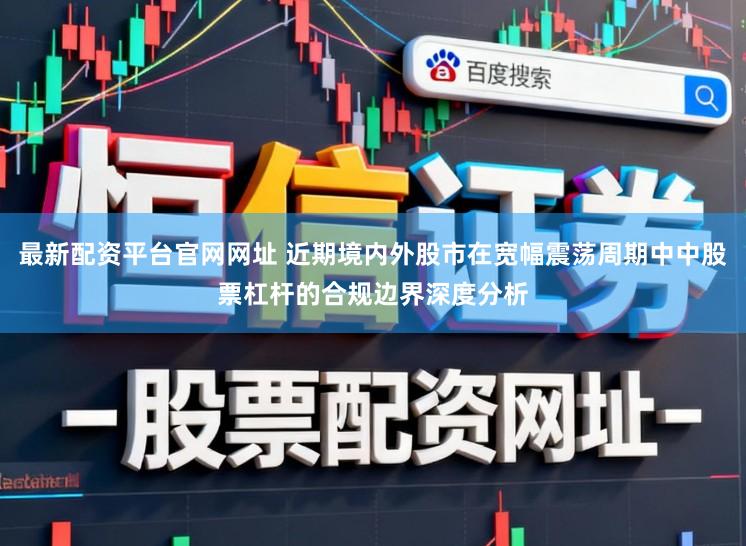 最新配资平台官网网址 近期境内外股市在宽幅震荡周期中中股票杠杆的合规边界深度分析