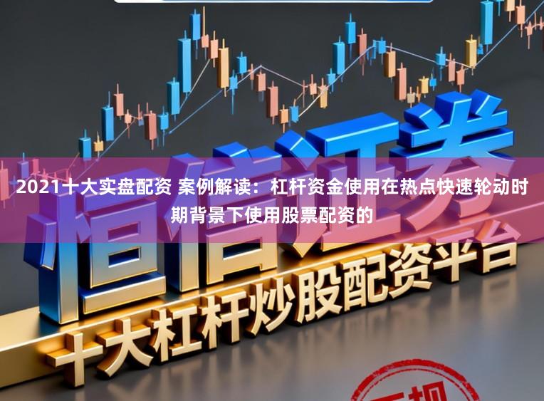 2021十大实盘配资 案例解读：杠杆资金使用在热点快速轮动时期背景下使用股票配资的